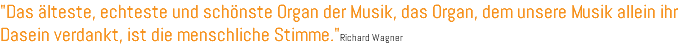 "Das älteste, echteste und schönste Organ der Musik, das Organ, dem unsere Musik allein ihr Dasein verdankt, ist die menschliche Stimme."Richard Wagner