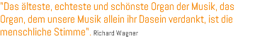 "Das älteste, echteste und schönste Organ der Musik, das Organ, dem unsere Musik allein ihr Dasein verdankt, ist die menschliche Stimme". Richard Wagner