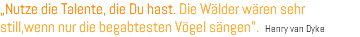 „Nutze die Talente, die Du hast. Die Wälder wären sehr still,wenn nur die begabtesten Vögel sängen". Henry van Dyke