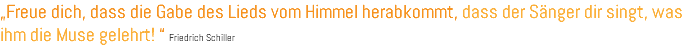 „Freue dich, dass die Gabe des Lieds vom Himmel herabkommt, dass der Sänger dir singt, was ihm die Muse gelehrt! “ Friedrich Schiller