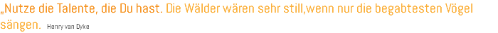 „Nutze die Talente, die Du hast. Die Wälder wären sehr still,wenn nur die begabtesten Vögel sängen. Henry van Dyke